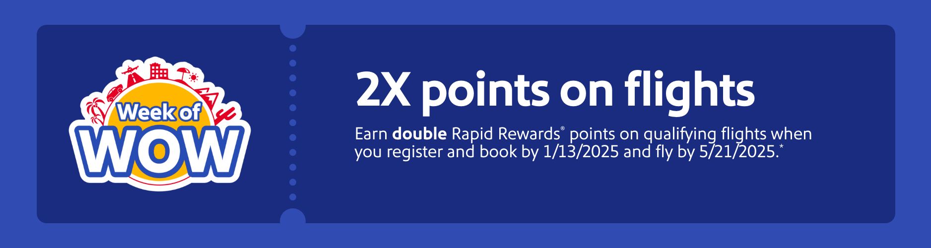 2X points on flights. Earn double Rapid Rewards® points on flights when you register and book by 1/13/25 and fly by 5/21/25.* Register now. *Terms apply.